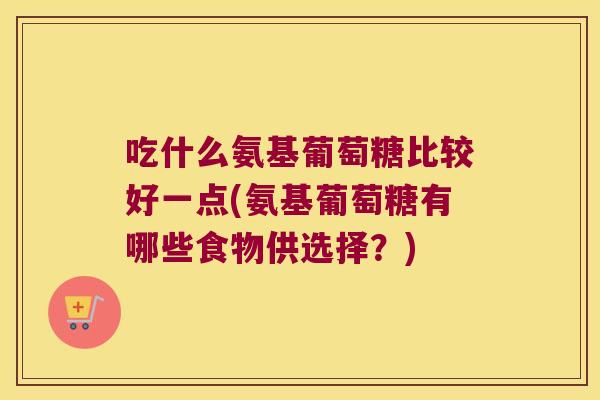吃什么氨基葡萄糖比较好一点(氨基葡萄糖有哪些食物供选择？)