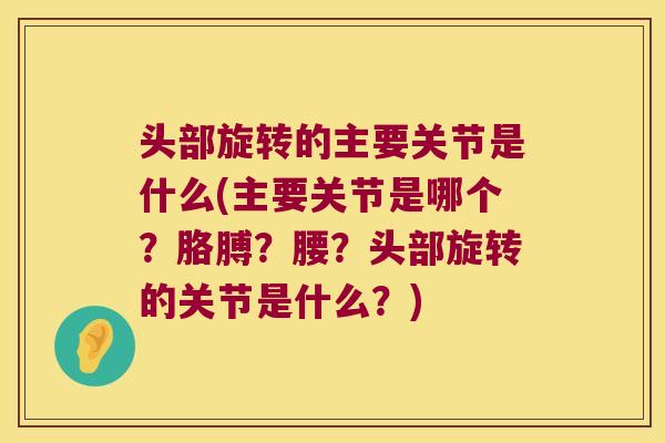 头部旋转的主要关节是什么(主要关节是哪个?胳膊?腰?头部旋转的关节是什么?)