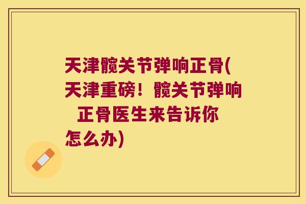 天津髋关节弹响正骨(天津重磅!髋关节弹响 正骨医生来告诉你怎么办)