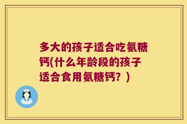 多大的孩子适合吃氨糖钙(什么年龄段的孩子适合食用氨糖钙?)