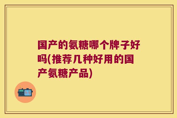 国产的氨糖哪个牌子好吗(推荐几种好用的国产氨糖产品) 国产的氨糖哪个牌子好吗(推荐几种好用的国产氨糖产品)