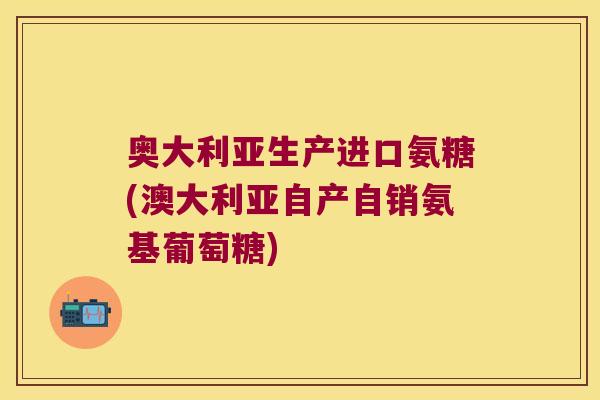 奥大利亚生产进口氨糖(澳大利亚自产自销氨基葡萄糖)