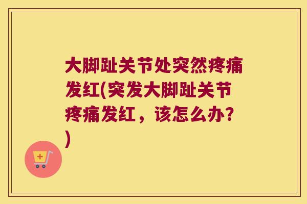 大脚趾关节处突然疼痛发红(突发大脚趾关节疼痛发红,该怎么办?)