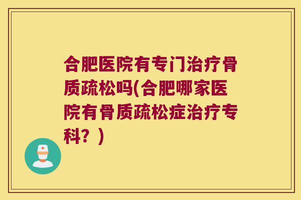 合肥医院有专门治疗骨质疏松吗(合肥哪家医院有骨质疏松症治疗专科?)