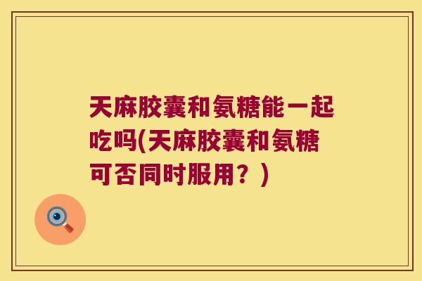 天麻胶囊和氨糖能一起吃吗(天麻胶囊和氨糖可否同时服用?)
