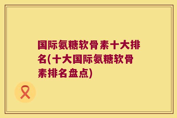 国际氨糖软骨素十大排名(十大国际氨糖软骨素排名盘点)