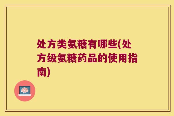 处方类氨糖有哪些(处方级氨糖药品的使用指南)