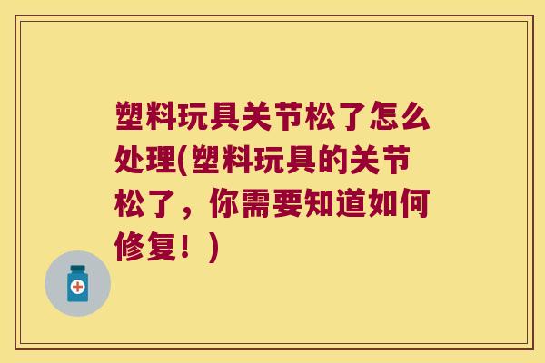 塑料玩具关节松了怎么处理(塑料玩具的关节松了,你需要知道如何修复!)