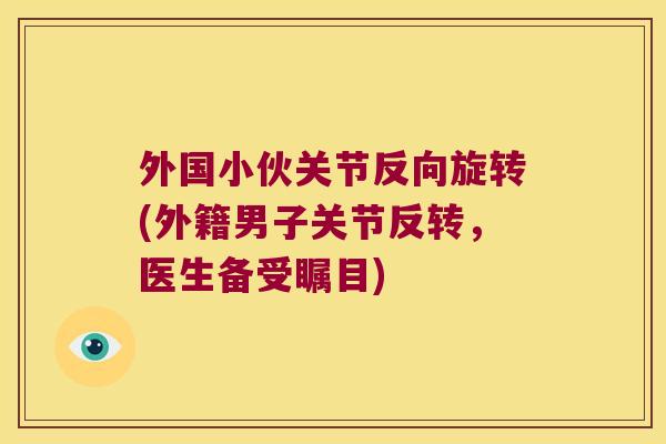 外国小伙关节反向旋转(外籍男子关节反转,医生备受瞩目)