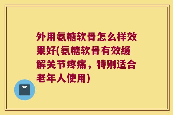 外用氨糖软骨怎么样效果好(氨糖软骨有效缓解关节疼痛,特别适合老年人使用)