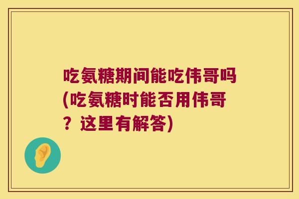 吃氨糖期间能吃伟哥吗(吃氨糖时能否用伟哥?这里有解答)