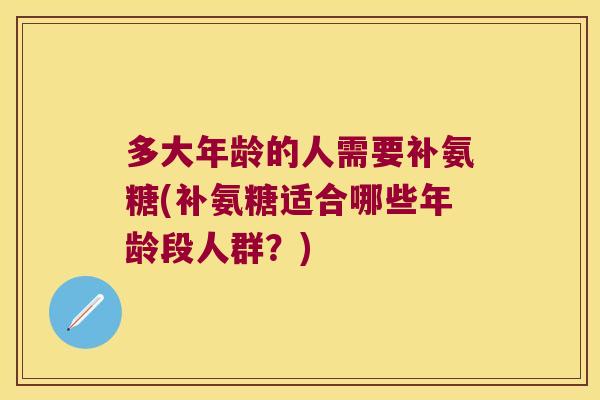 多大年龄的人需要补氨糖(补氨糖适合哪些年龄段人群?)