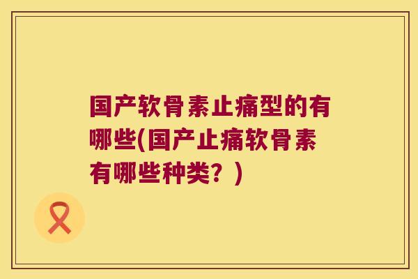 国产软骨素止痛型的有哪些(国产止痛软骨素有哪些种类？)