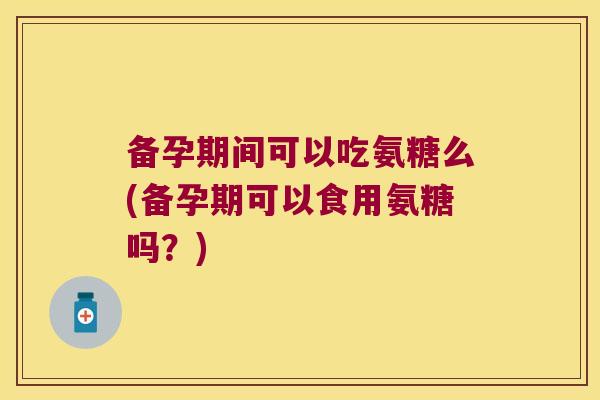 备孕期间可以吃氨糖么(备孕期可以食用氨糖吗?)