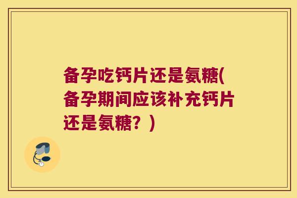 备孕吃钙片还是氨糖(备孕期间应该补充钙片还是氨糖?)