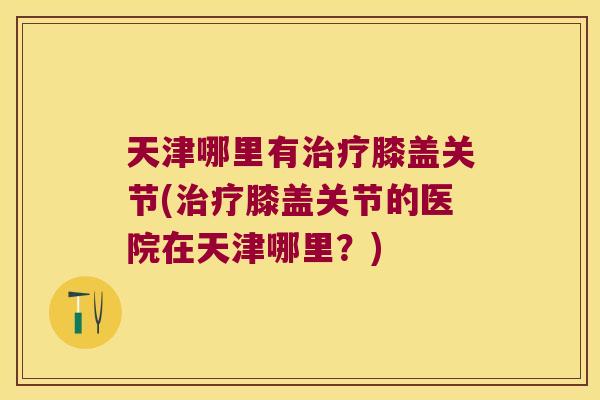 天津哪里有治疗膝盖关节(治疗膝盖关节的医院在天津哪里?)
