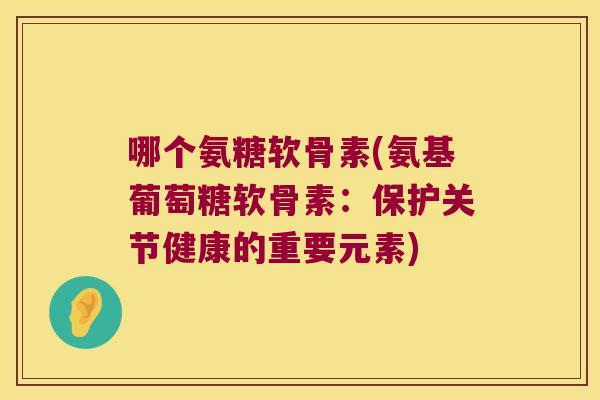 哪个氨糖软骨素(氨基葡萄糖软骨素:保护关节健康的重要元素)