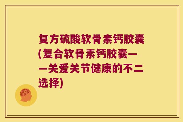 复方硫酸软骨素钙胶囊(复合软骨素钙胶囊——关爱关节健康的不二选择)
