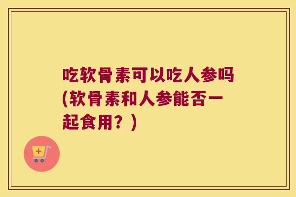 吃软骨素可以吃人参吗(软骨素和人参能否一起食用?)