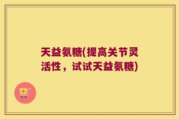 天益氨糖(提高关节灵活性,试试天益氨糖)