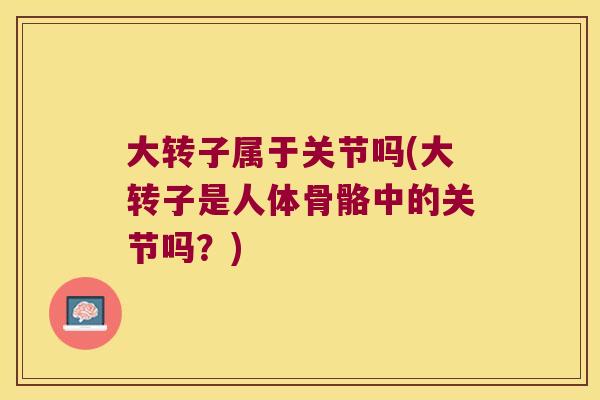 大转子属于关节吗(大转子是人体骨骼中的关节吗?)