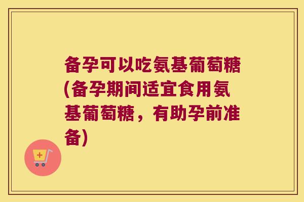 备孕可以吃氨基葡萄糖(备孕期间适宜食用氨基葡萄糖,有助孕前准备)