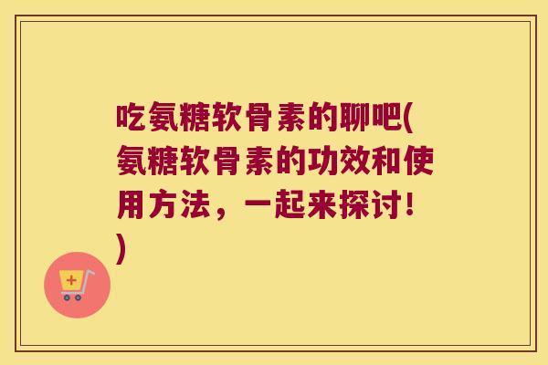 吃氨糖软骨素的聊吧(氨糖软骨素的功效和使用方法,一起来探讨!)