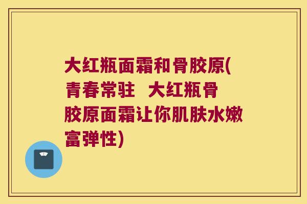 大红瓶面霜和骨胶原(青春常驻 大红瓶骨胶原面霜让你肌肤水嫩富弹性)