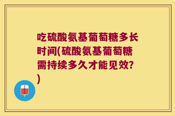 吃硫酸氨基葡萄糖多长时间(硫酸氨基葡萄糖需持续多久才能见效?)