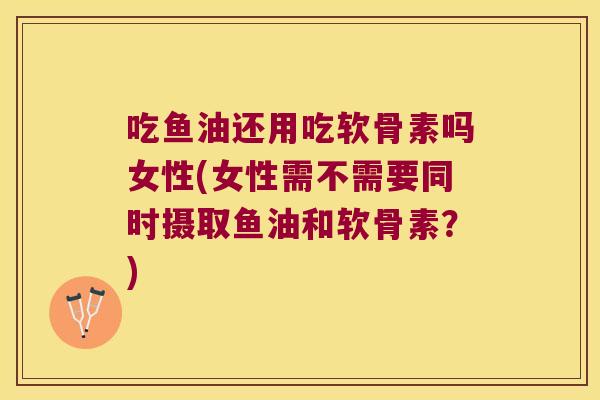 吃鱼油还用吃软骨素吗女性(女性需不需要同时摄取鱼油和软骨素?)