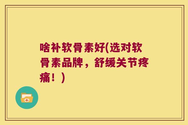 啥补软骨素好(选对软骨素品牌,舒缓关节疼痛!)