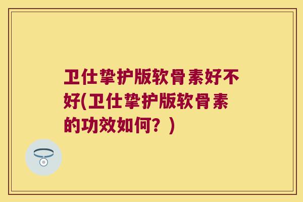 卫仕挚护版软骨素好不好(卫仕挚护版软骨素的功效如何?)
