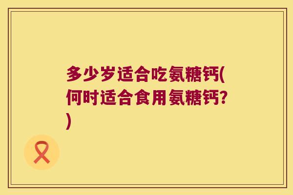 多少岁适合吃氨糖钙(何时适合食用氨糖钙?)