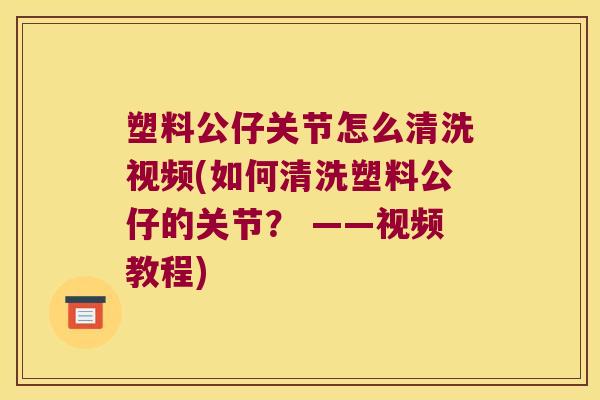 塑料公仔关节怎么清洗视频(如何清洗塑料公仔的关节? ——视频教程)
