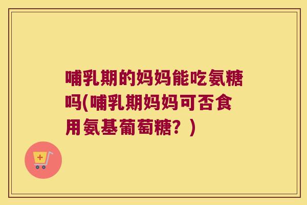 哺乳期的妈妈能吃氨糖吗(哺乳期妈妈可否食用氨基葡萄糖？)