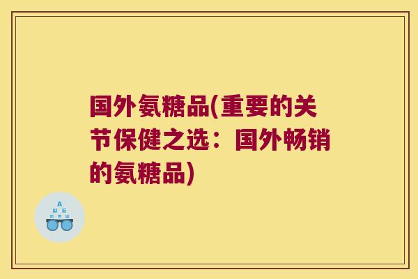 国外氨糖品(重要的关节保健之选:国外畅销的氨糖品)