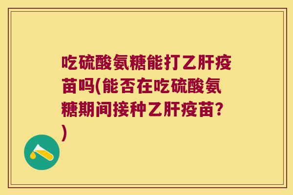 吃硫酸氨糖能打乙肝疫苗吗(能否在吃硫酸氨糖期间接种乙肝疫苗?)