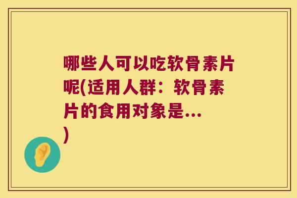 哪些人可以吃软骨素片呢(适用人群:软骨素片的食用对象是...)
