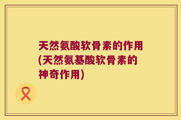 天然氨酸软骨素的作用(天然氨基酸软骨素的神奇作用) 天然氨酸软骨素的作用(天然氨基酸软骨素的神奇作用)