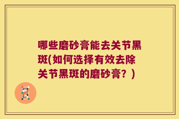 哪些磨砂膏能去关节黑斑(如何选择有效去除关节黑斑的磨砂膏?)