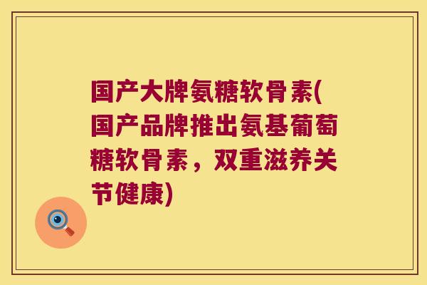 国产大牌氨糖软骨素(国产品牌推出氨基葡萄糖软骨素,双重滋养关节健康)