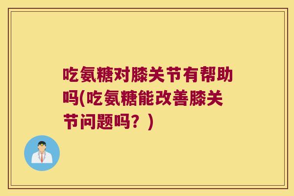 吃氨糖对膝关节有帮助吗(吃氨糖能改善膝关节问题吗?)