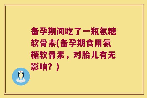 备孕期间吃了一瓶氨糖软骨素(备孕期食用氨糖软骨素,对胎儿有无影响?)