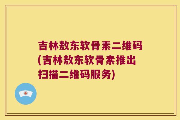 吉林敖东软骨素二维码(吉林敖东软骨素推出扫描二维码服务)