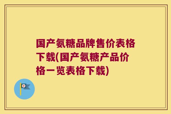 国产氨糖品牌售价表格下载(国产氨糖产品价格一览表格下载)