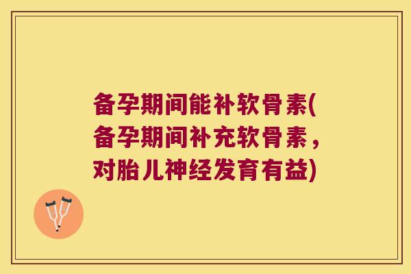 备孕期间能补软骨素(备孕期间补充软骨素,对胎儿神经发育有益)