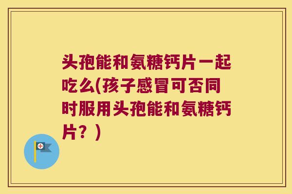 头孢能和氨糖钙片一起吃么(孩子感冒可否同时服用头孢能和氨糖钙片?)