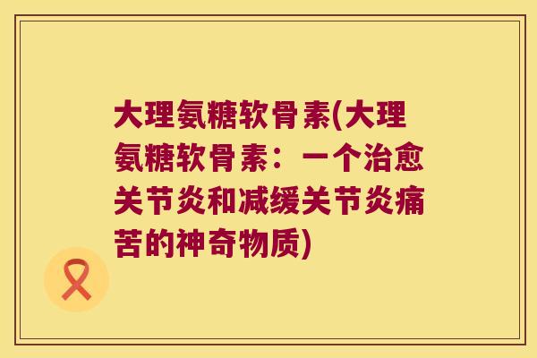 大理氨糖软骨素(大理氨糖软骨素:一个治愈关节炎和减缓关节炎痛苦的神奇物质)