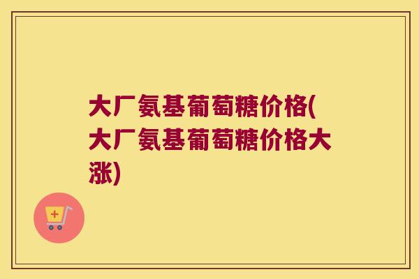 大厂氨基葡萄糖价格(大厂氨基葡萄糖价格大涨)
