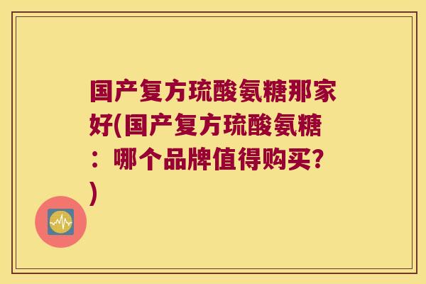 国产复方琉酸氨糖那家好(国产复方琉酸氨糖:哪个品牌值得购买?)